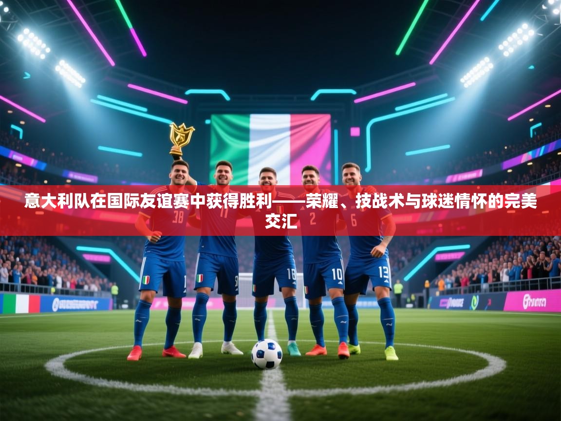 意大利队在国际友谊赛中获得胜利——荣耀、技战术与球迷情怀的完美交汇